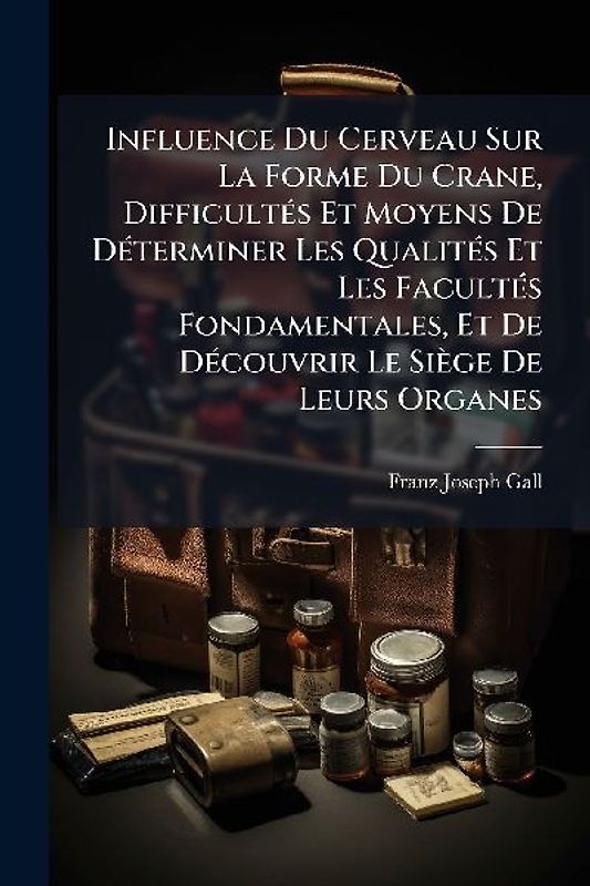 Influence Du Cerveau Sur La Forme Du Crane, DifficultÃ(c)s Et Moyens De DÃ(c)terminer Les QualitÃ(c)s Et Les FacultÃ(c)s Fondamentales, Et De DÃ(c)couvrir Le Siège De Leurs Organes