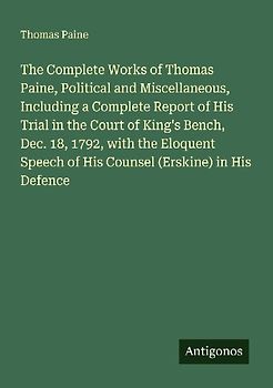 The Complete Works of Thomas Paine, Political and Miscellaneous, Including a Complete Report of His Trial in the Court of King's Bench, Dec. 18, 1792, with the Eloquent Speech of His Counsel (Erskine) in His Defence