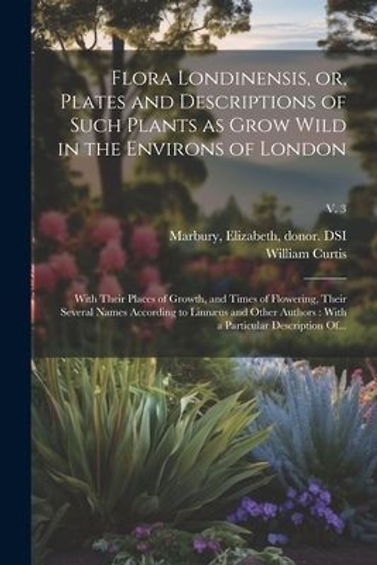 Flora Londinensis, or, Plates and Descriptions of Such Plants as Grow Wild in the Environs of London: With Their Places of Growth, and Times of Flower
