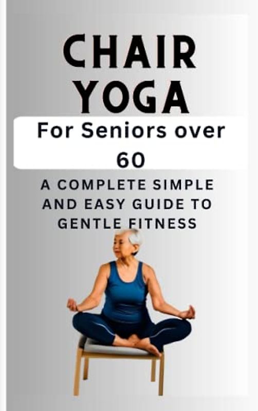 Chair Yoga for Seniors over 60: A complete simple and easy guide to gentle fitness