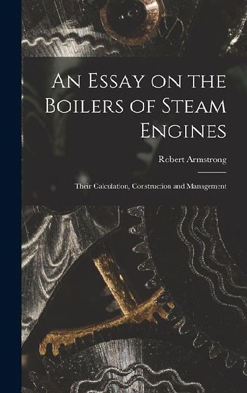 An Essay on the Boilers of Steam Engines: Their Calculation, Construction and Management