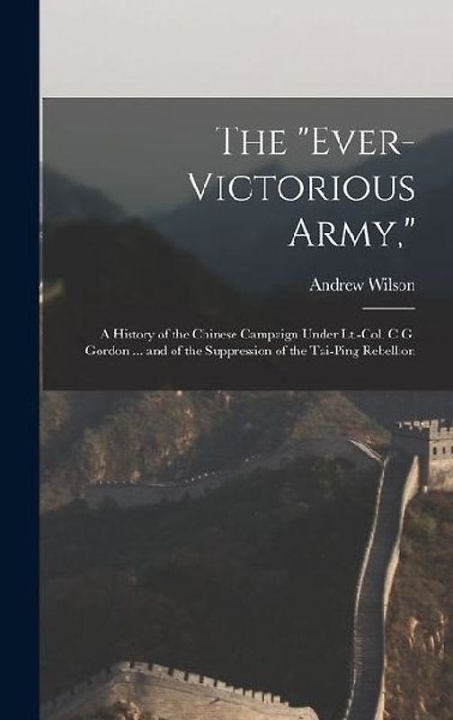 The "Ever-Victorious Army,": A History of the Chinese Campaign Under Lt.-Col. C.G. Gordon ... and of the Suppression of the Tai-Ping Rebellion