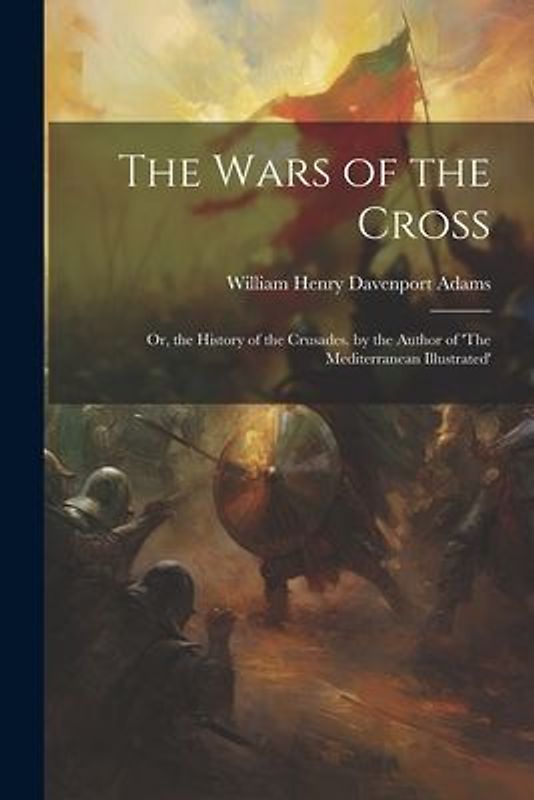 The Wars of the Cross: Or, the History of the Crusades. by the Author of 'The Mediterranean Illustrated'