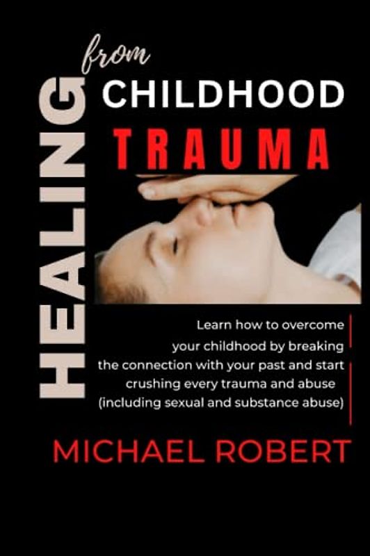 HEALING FROM CHILDHOOD TRAUMA: Learn how to overcome your childhood by breaking the connection with your past and start crushing every trauma and abuse (including sexual and substance abuse)