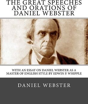 The Great Speeches and Orations of Daniel Webster: With an Essay on Daniel Webster as a Master of English Style By Edwin P. Whipple