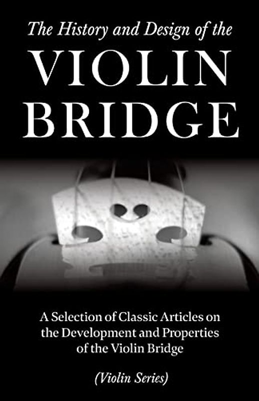 The History and Design of the Violin Bridge - A Selection of Classic Articles on the Development and Properties of the Violin Bridge (Violin Series)