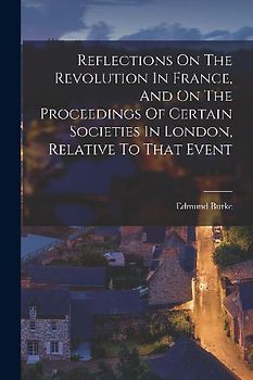 Reflections On The Revolution In France, And On The Proceedings Of Certain Societies In London, Relative To That Event