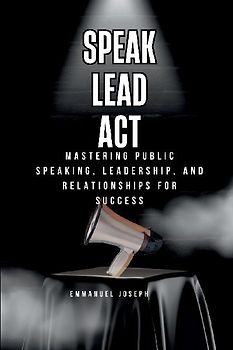 Speak, Lead, Act, Mastering Public Speaking, Leadership, and Relationships for Success