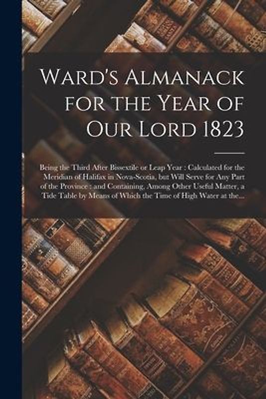 Ward's Almanack for the Year of Our Lord 1823 [microform]: Being the Third After Bissextile or Leap Year: Calculated for the Meridian of Halifax in No