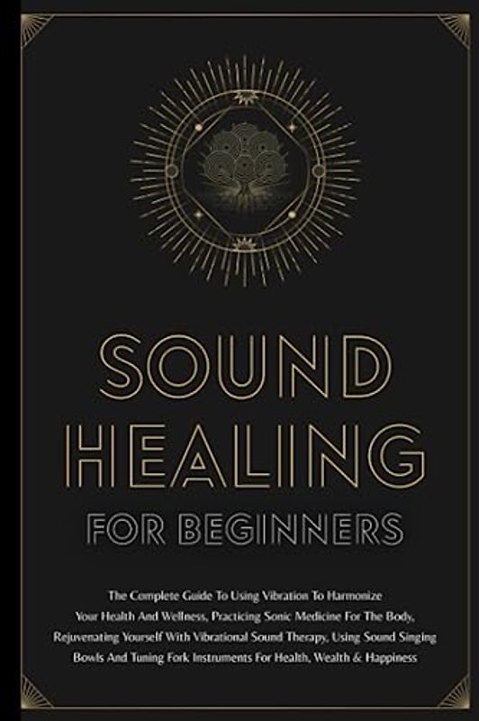 Sound Healing For Beginners: The Complete Guide To Using Vibration To Harmonize Your Health And Wellness, Practicing Sonic Medicine For The Body, ... Singing Bowls And Tuning Fork Instruments
