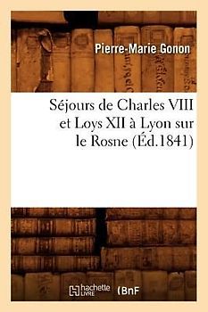 Séjours de Charles VIII Et Loys XII À Lyon Sur Le Rosne (Éd.1841)