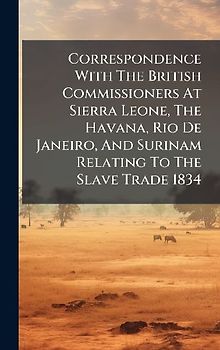 Correspondence With The British Commissioners At Sierra Leone, The Havana, Rio De Janeiro, And Surinam Relating To The Slave Trade 1834