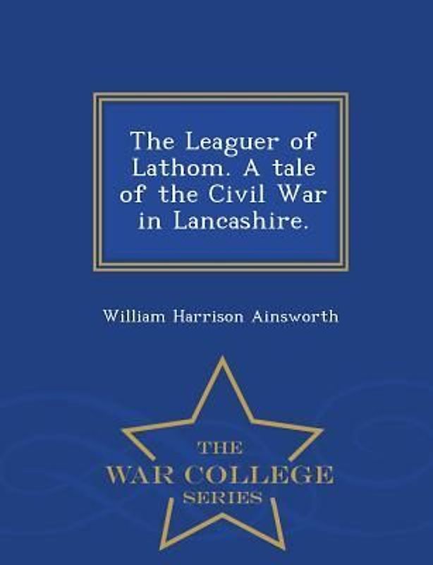The Leaguer of Lathom. a Tale of the Civil War in Lancashire. - War College Series