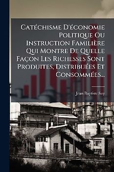 CatÃ(c)chisme D'Ã(c)conomie Politique Ou Instruction Familière Qui Montre De Quelle Façon Les Richesses Sont Produites, DistribuÃ(c)es Et ConsommÃ(c)es...