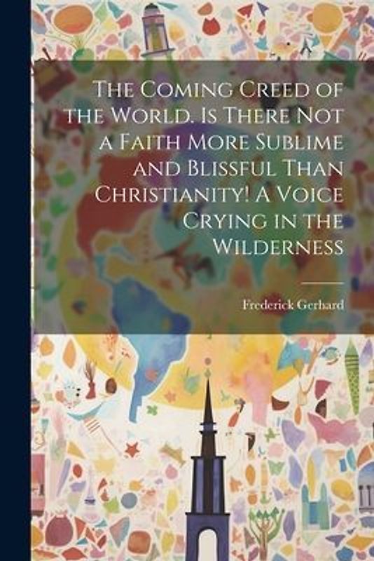 The Coming Creed of the World. Is There not a Faith More Sublime and Blissful Than Christianity! A Voice Crying in the Wilderness