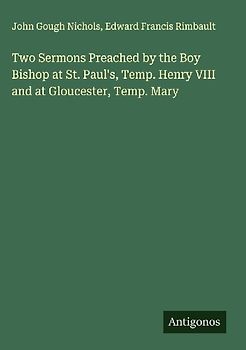 Two Sermons Preached by the Boy Bishop at St. Paul's, Temp. Henry VIII and at Gloucester, Temp. Mary