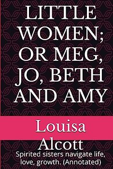 LITTLE WOMEN; OR MEG, JO, BETH AND AMY: Spirited sisters navigate life, love, growth. (Annotated)