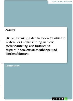Die Konstruktion der fremden Identität in Zeiten der Globalisierung und die Mediennutzung von türkischen MigrantInnen. Zusammenhänge und Einflussfaktoren