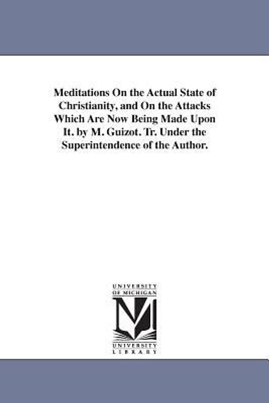 Meditations On the Actual State of Christianity, and On the Attacks Which Are Now Being Made Upon It. by M. Guizot. Tr. Under the Superintendence of t