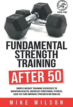 Fundamental Strength Training After 50: Simple weight training exercises to maintain health, increase functional fitness, lose fat and improve strength beyond 50. (Simple Fitness After 50: Book One)