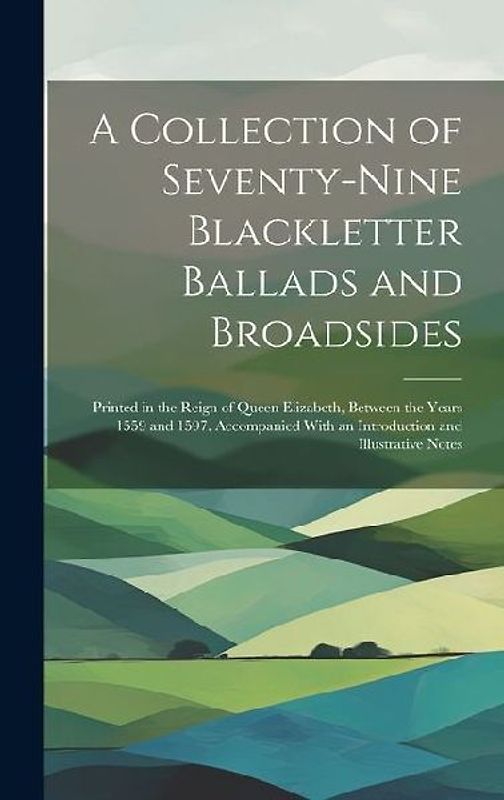 A Collection of Seventy-Nine Blackletter Ballads and Broadsides: Printed in the Reign of Queen Elizabeth, Between the Years 1559 and 1597. Accompanied