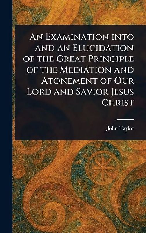 An Examination Into and an Elucidation of the Great Principle of the Mediation and Atonement of Our Lord and Savior Jesus Christ