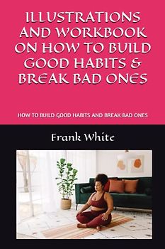 ILLUSTRATIONS AND WORKBOOK ON HOW TO BUILD GOOD HABITS & BREAK BAD ONES: HOW TO BUILD GOOD HABITS AND BREAK BAD ONES