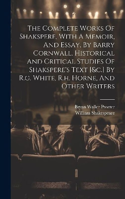 The Complete Works Of Shakspere, With A Memoir, And Essay, By Barry Cornwall. Historical And Critical Studies Of Shakspere's Text [&c.] By R.g. White, R.h. Horne, And Other Writers