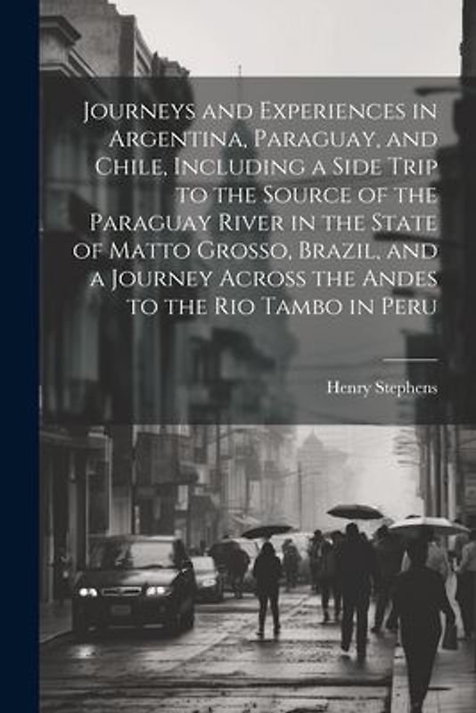 Journeys and Experiences in Argentina, Paraguay, and Chile, Including a Side Trip to the Source of the Paraguay River in the State of Matto Grosso, Br