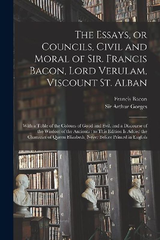 The Essays, or Councils, Civil and Moral of Sir. Francis Bacon, Lord Verulam, Viscount St. Alban: With a Table of the Colours of Good and Evil, and a