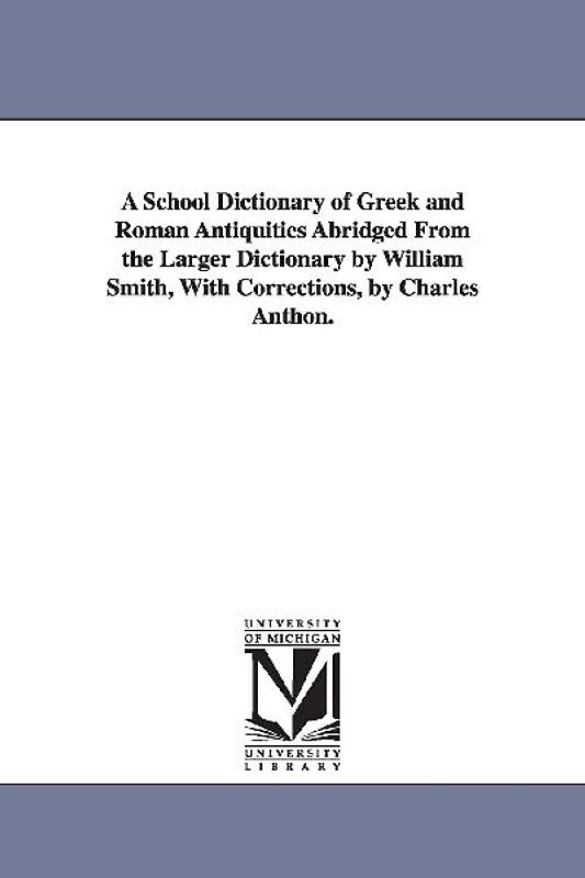 A School Dictionary of Greek and Roman Antiquities Abridged from the Larger Dictionary by William Smith, with Corrections, by Charles Anthon.