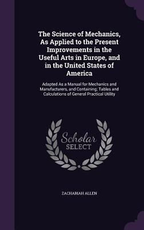 The Science of Mechanics, As Applied to the Present Improvements in the Useful Arts in Europe, and in the United States of America