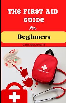 The First Aid Guide for Beginners: Essential Techniques for Treating Minor Illnesses and Injuries