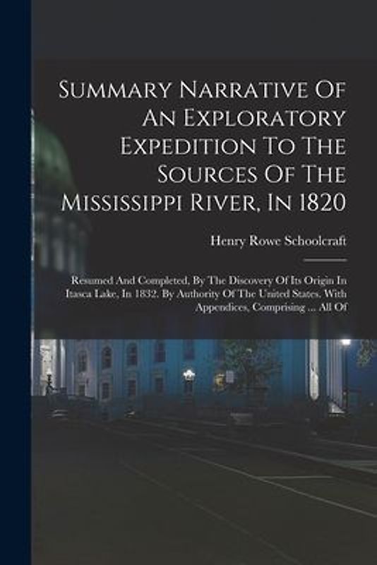 Summary Narrative Of An Exploratory Expedition To The Sources Of The Mississippi River, In 1820: Resumed And Completed, By The Discovery Of Its Origin