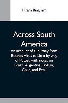 Across South America; An Account Of A Journey From Buenos Aires To Lima By Way Of Potosí, With Notes On Brazil, Argentina, Bolivia, Chile, And Peru