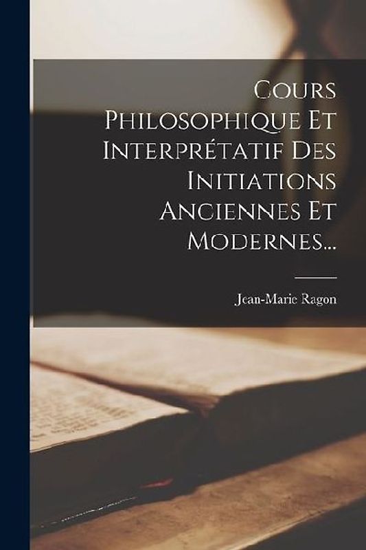 Cours Philosophique Et Interprétatif Des Initiations Anciennes Et Modernes...