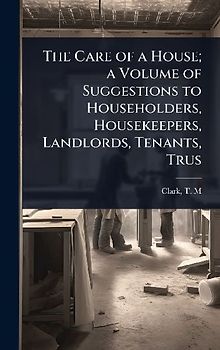 The Care of a House; a Volume of Suggestions to Householders, Housekeepers, Landlords, Tenants, Trus