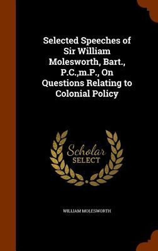 Selected Speeches of Sir William Molesworth, Bart., P.C., m.P., On Questions Relating to Colonial Policy