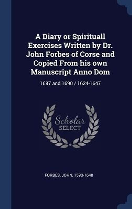 A Diary or Spirituall Exercises Written by Dr. John Forbes of Corse and Copied From his own Manuscript Anno Dom: 1687 and 1690 / 1624-1647