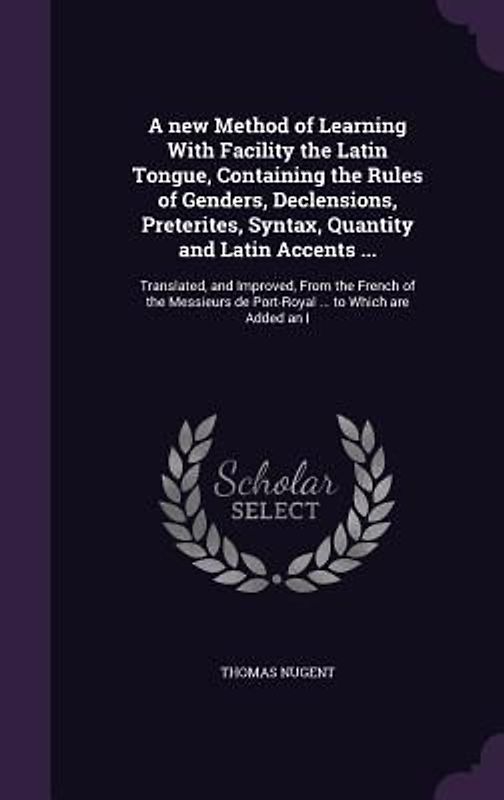 A   New Method of Learning with Facility the Latin Tongue, Containing the Rules of Genders, Declensions, Preterites, Syntax, Quantity and Latin Accent