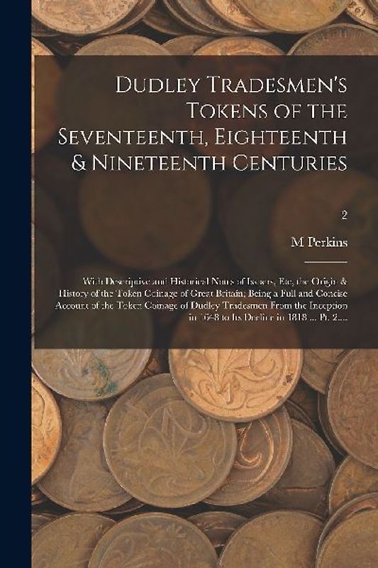 Dudley Tradesmen's Tokens of the Seventeenth, Eighteenth & Nineteenth Centuries; With Descriptive and Historical Notes of Issuers, Etc, the Origin & H