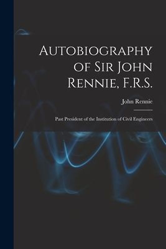 Autobiography of Sir John Rennie, F.R.S.: Past President of the Institution of Civil Engineers