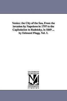 Venice: The City of the Sea, from the Invasion by Napoleon in 1797 to the Capitulation to Radetzky, in 1849 ... by Edmund Flag