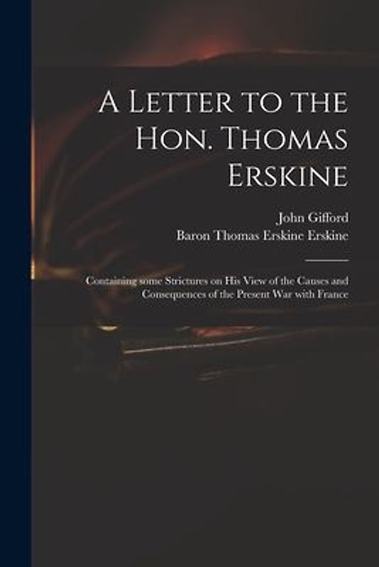 A Letter to the Hon. Thomas Erskine: Containing Some Strictures on His View of the Causes and Consequences of the Present War With France