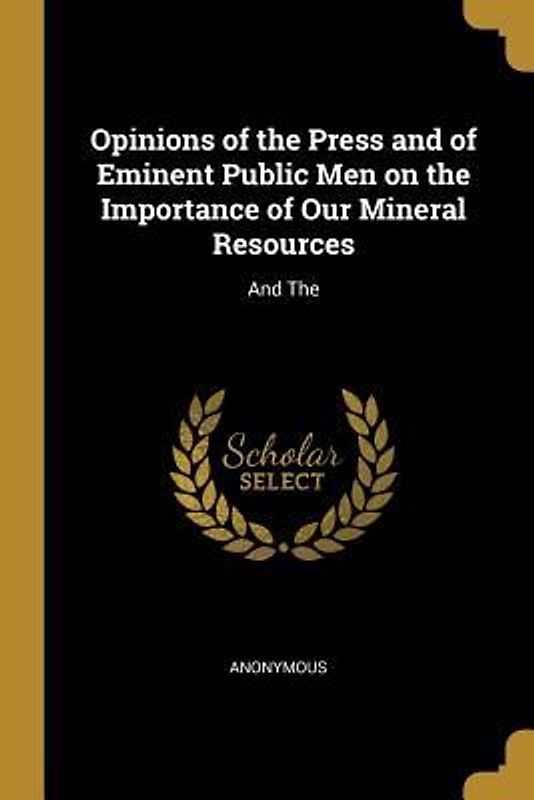 Opinions of the Press and of Eminent Public Men on the Importance of Our Mineral Resources