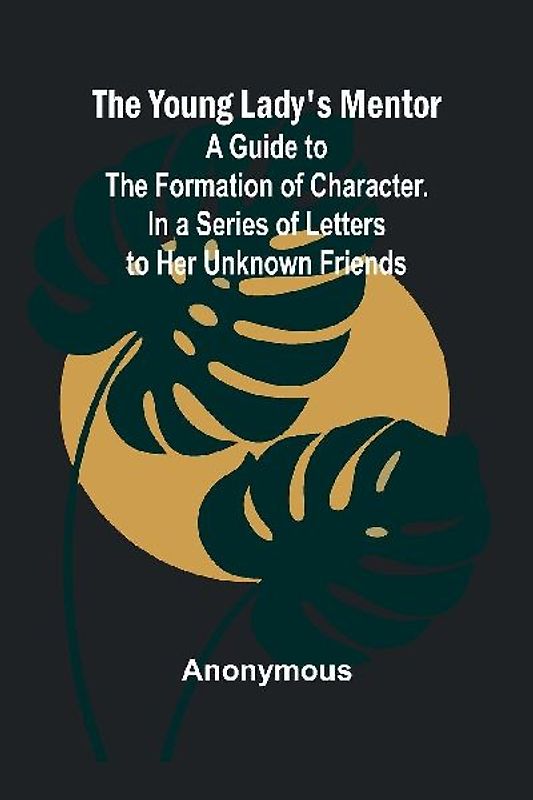 The Young Lady's Mentor A Guide to the Formation of Character. In a Series of Letters to Her Unknown Friends
