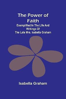 The Power of Faith; Exemplified In The Life And Writings Of The Late Mrs. Isabella Graham
