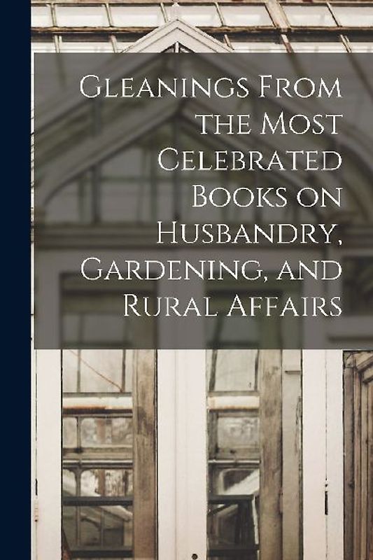 Gleanings From the Most Celebrated Books on Husbandry, Gardening, and Rural Affairs