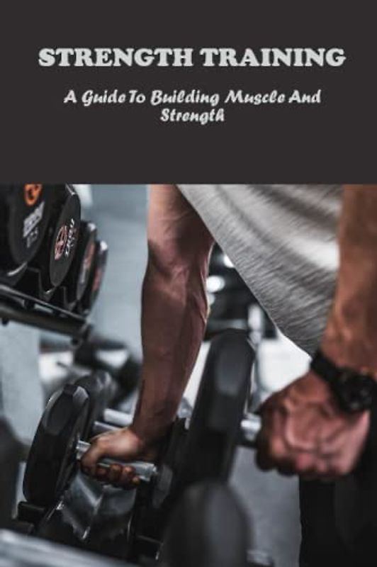 Strength Training: A Guide To Building Muscle And Strength