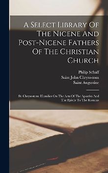 A Select Library Of The Nicene And Post-nicene Fathers Of The Christian Church: St. Chrysostom: Homilies On The Acts Of The Apostles And The Epistle T